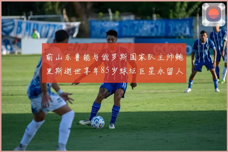 前山东鲁能与俄罗斯国家队主帅鲍里斯逝世享年85岁球坛巨星永留人间
