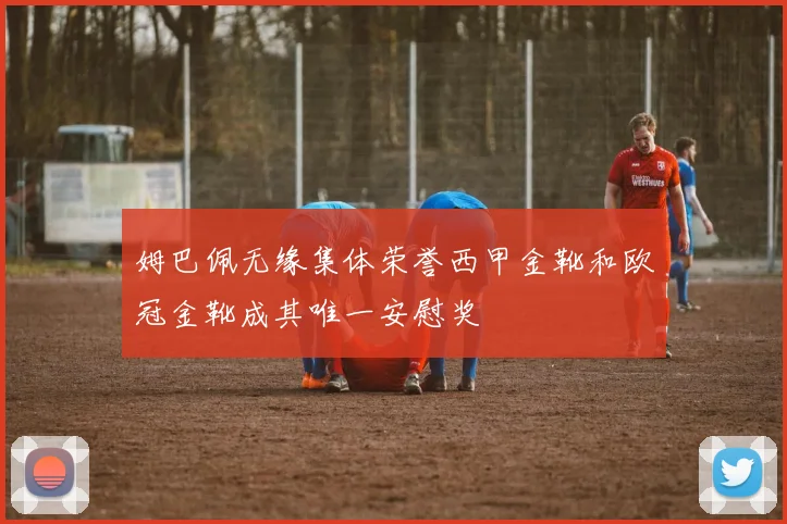 姆巴佩无缘集体荣誉西甲金靴和欧冠金靴成其唯一安慰奖