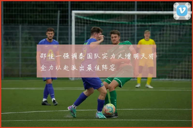 邵佳一强调泰国队实力大增明天将全力以赴派出最佳阵容