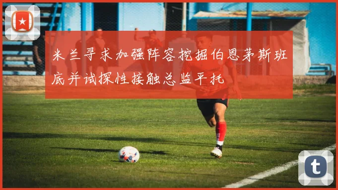 米兰寻求加强阵容挖掘伯恩茅斯班底并试探性接触总监平托