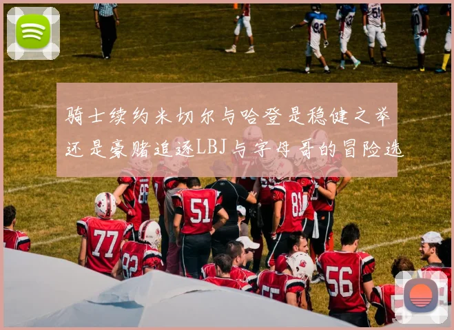 骑士续约米切尔与哈登是稳健之举还是豪赌追逐LBJ与字母哥的冒险选择