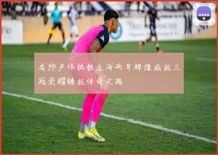 名帅卢伟执教上海两年辉煌成就三冠荣耀铸就传奇之路