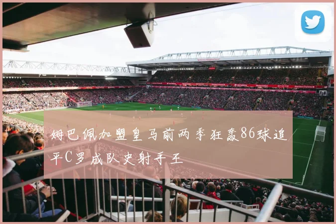 姆巴佩加盟皇马前两季狂轰86球追平C罗成队史射手王
