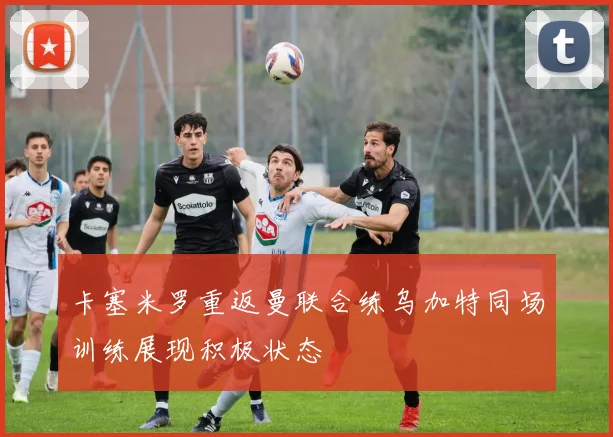 卡塞米罗重返曼联合练乌加特同场训练展现积极状态