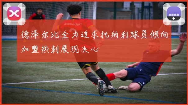 德泽尔比全力追求托纳利球员倾向加盟热刺展现决心