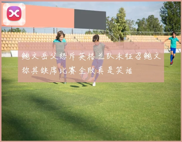 鲍文岳父怒斥英格兰队未征召鲍文称其缺席比赛全败真是笑话