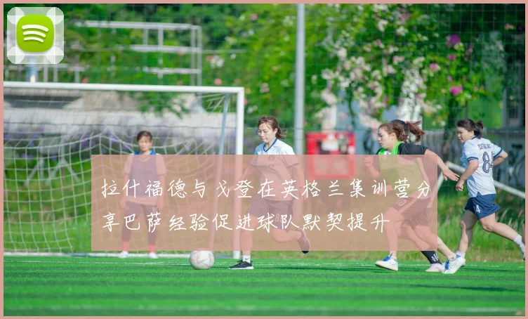 拉什福德与戈登在英格兰集训营分享巴萨经验促进球队默契提升